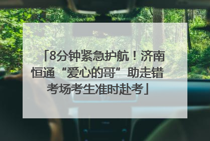 8分钟紧急护航！济南恒通“爱心的哥”助走错考场考生准时赴考